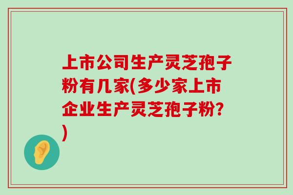 上市公司生产灵芝孢子粉有几家(多少家上市企业生产灵芝孢子粉？)