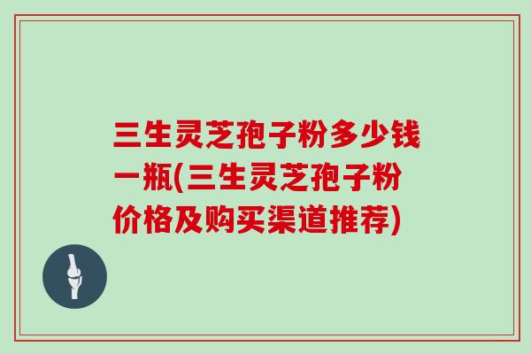 三生灵芝孢子粉多少钱一瓶(三生灵芝孢子粉价格及购买渠道推荐)