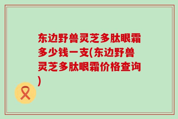 东边野兽灵芝多肽眼霜多少钱一支(东边野兽灵芝多肽眼霜价格查询)