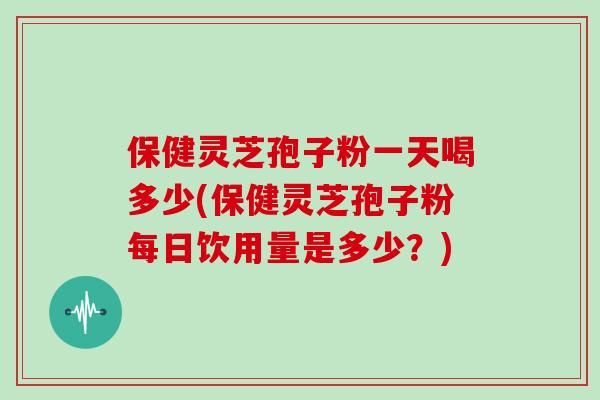 保健灵芝孢子粉一天喝多少(保健灵芝孢子粉每日饮用量是多少？)