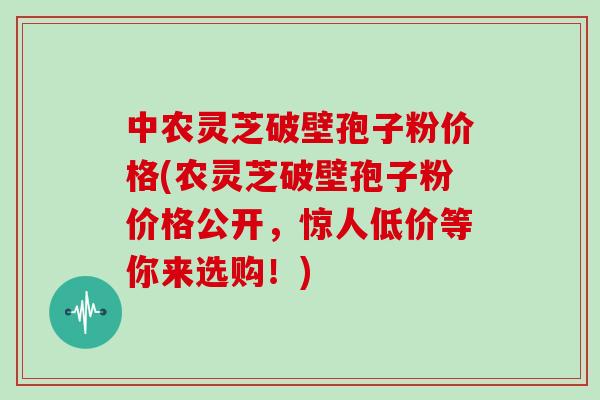 中农灵芝破壁孢子粉价格(农灵芝破壁孢子粉价格公开，惊人低价等你来选购！)