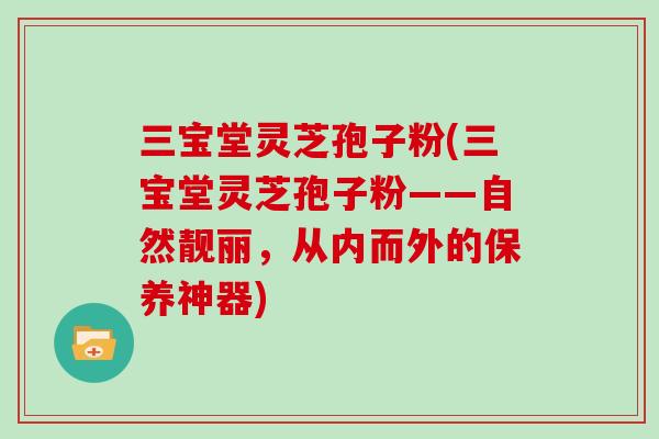 三宝堂灵芝孢子粉(三宝堂灵芝孢子粉——自然靓丽，从内而外的保养神器)