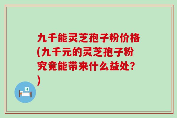 九千能灵芝孢子粉价格(九千元的灵芝孢子粉究竟能带来什么益处？)