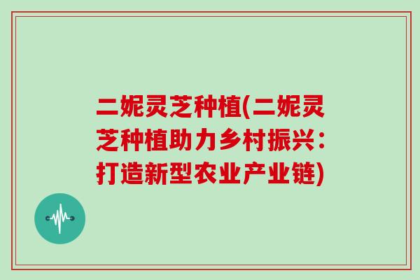 二妮灵芝种植(二妮灵芝种植助力乡村振兴：打造新型农业产业链)