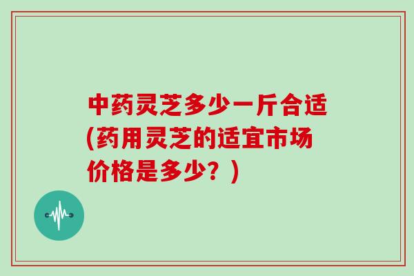 灵芝多少一斤合适(药用灵芝的适宜市场价格是多少？)