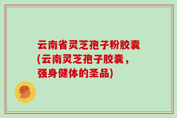 云南省灵芝孢子粉胶囊(云南灵芝孢子胶囊，强身健体的圣品)