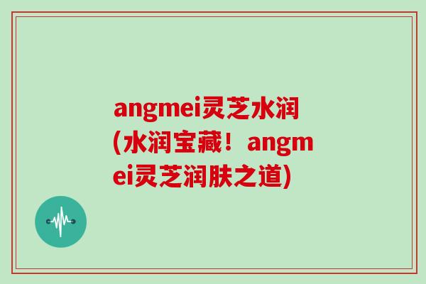 angmei灵芝水润(水润宝藏！angmei灵芝润肤之道)