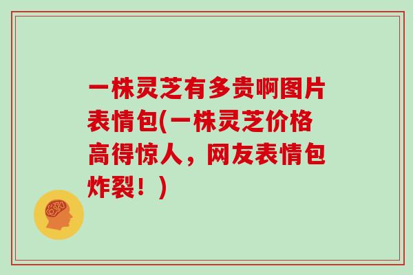 一株灵芝有多贵啊图片表情包(一株灵芝价格高得惊人，网友表情包炸裂！)