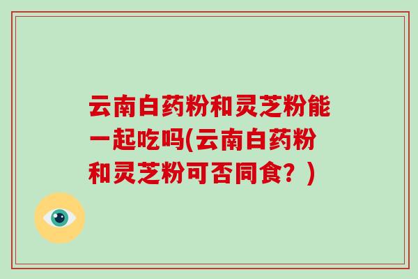 云南白药粉和灵芝粉能一起吃吗(云南白药粉和灵芝粉可否同食？)