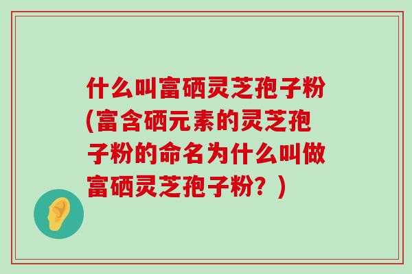 什么叫富硒灵芝孢子粉(富含硒元素的灵芝孢子粉的命名为什么叫做富硒灵芝孢子粉？)