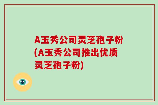 A玉秀公司灵芝孢子粉(A玉秀公司推出优质灵芝孢子粉)