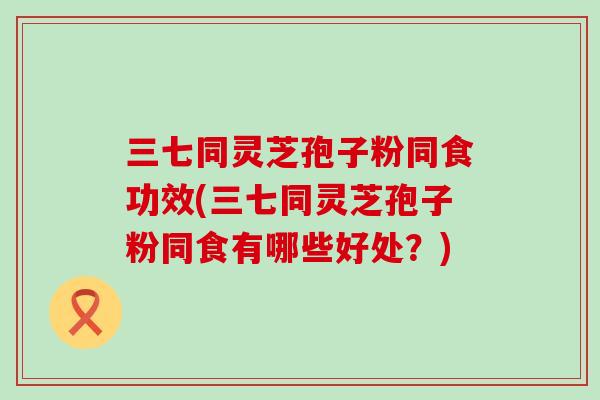 三七同灵芝孢子粉同食功效(三七同灵芝孢子粉同食有哪些好处？)