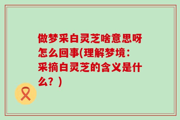 做梦采白灵芝啥意思呀怎么回事(理解梦境：采摘白灵芝的含义是什么？)