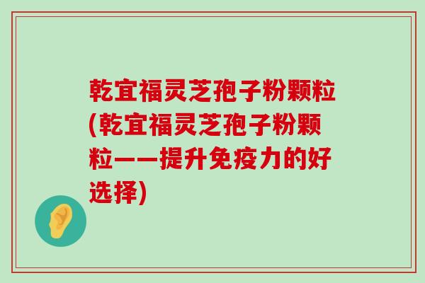 乾宜福灵芝孢子粉颗粒(乾宜福灵芝孢子粉颗粒——提升免疫力的好选择)