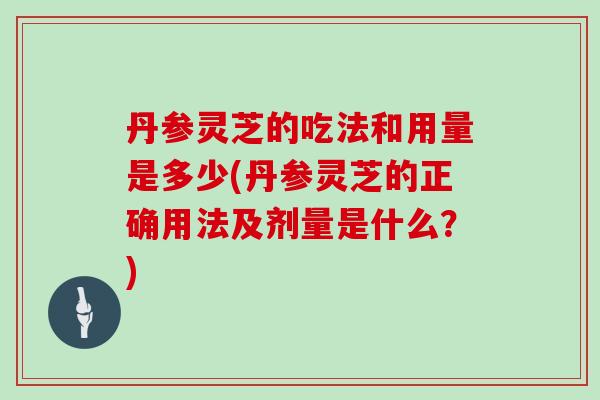 丹参灵芝的吃法和用量是多少(丹参灵芝的正确用法及剂量是什么？)