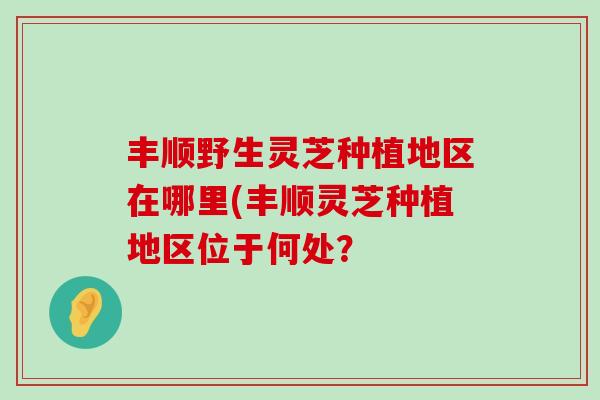 丰顺野生灵芝种植地区在哪里(丰顺灵芝种植地区位于何处？