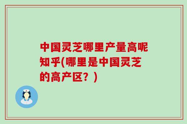 中国灵芝哪里产量高呢知乎(哪里是中国灵芝的高产区？)