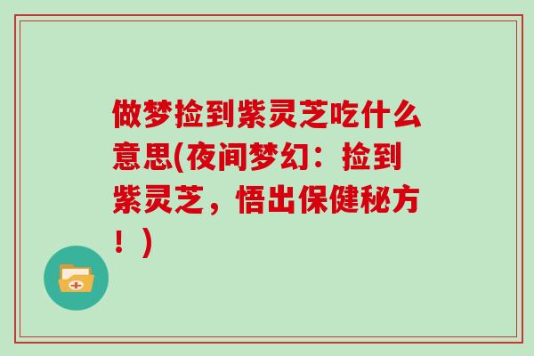 做梦捡到紫灵芝吃什么意思(夜间梦幻：捡到紫灵芝，悟出保健秘方！)