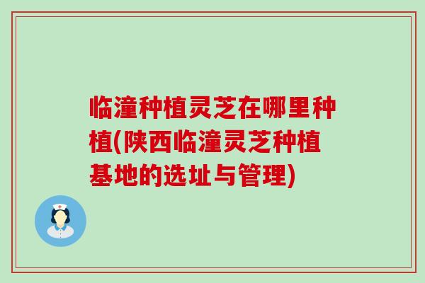 临潼种植灵芝在哪里种植(陕西临潼灵芝种植基地的选址与管理)