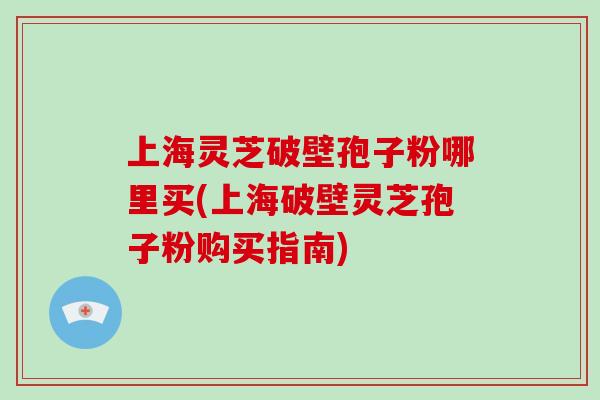 上海灵芝破壁孢子粉哪里买(上海破壁灵芝孢子粉购买指南)