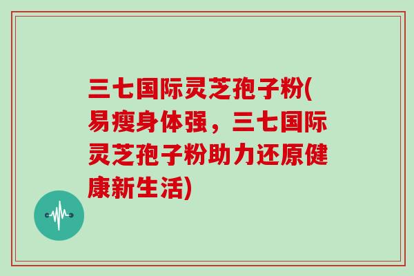 三七国际灵芝孢子粉(易瘦身体强，三七国际灵芝孢子粉助力还原健康新生活)