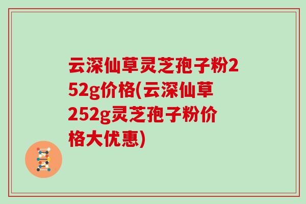 云深仙草灵芝孢子粉252g价格(云深仙草252g灵芝孢子粉价格大优惠)