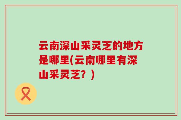 云南深山采灵芝的地方是哪里(云南哪里有深山采灵芝？)