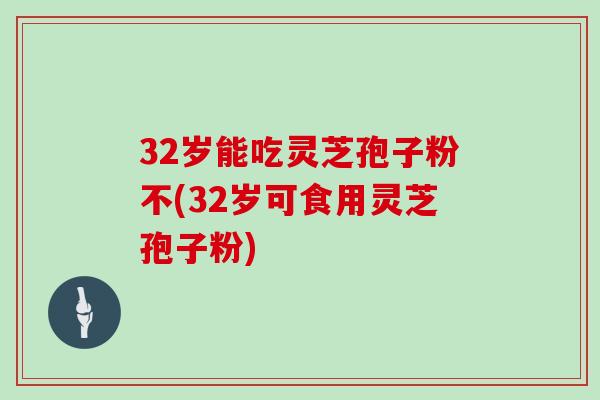 32岁能吃灵芝孢子粉不(32岁可食用灵芝孢子粉)