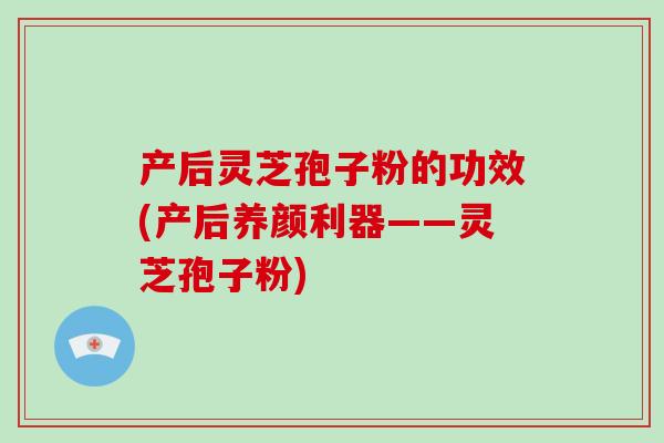 产后灵芝孢子粉的功效(产后养颜利器——灵芝孢子粉)