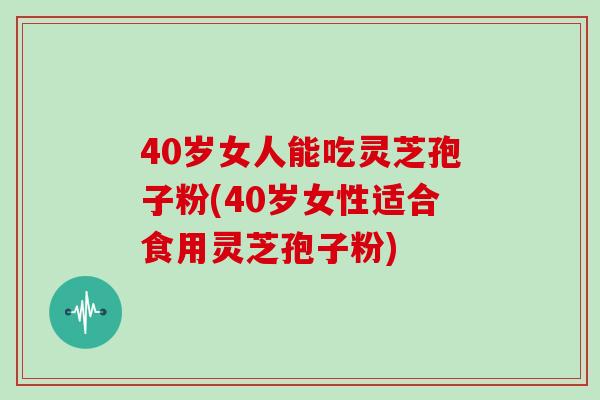 40岁女人能吃灵芝孢子粉(40岁女性适合食用灵芝孢子粉)