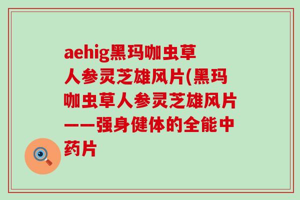 aehig黑玛咖虫草人参灵芝雄风片(黑玛咖虫草人参灵芝雄风片——强身健体的全能片