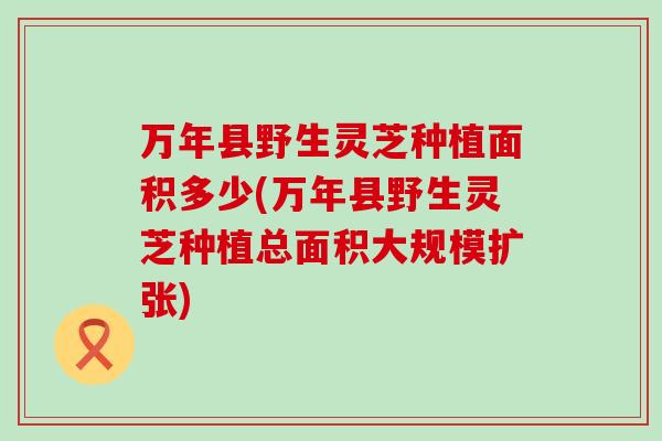 万年县野生灵芝种植面积多少(万年县野生灵芝种植总面积大规模扩张)