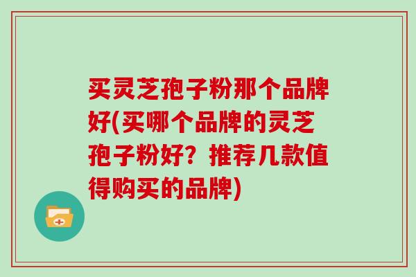 买灵芝孢子粉那个品牌好(买哪个品牌的灵芝孢子粉好？推荐几款值得购买的品牌)