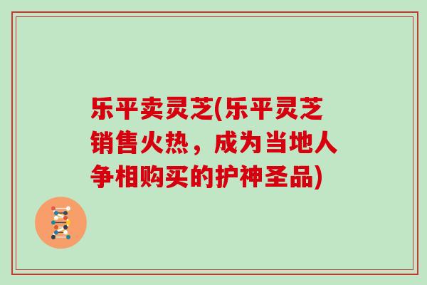 乐平卖灵芝(乐平灵芝销售火热，成为当地人争相购买的护神圣品)