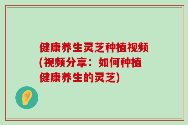 健康养生灵芝种植视频(视频分享：如何种植健康养生的灵芝)