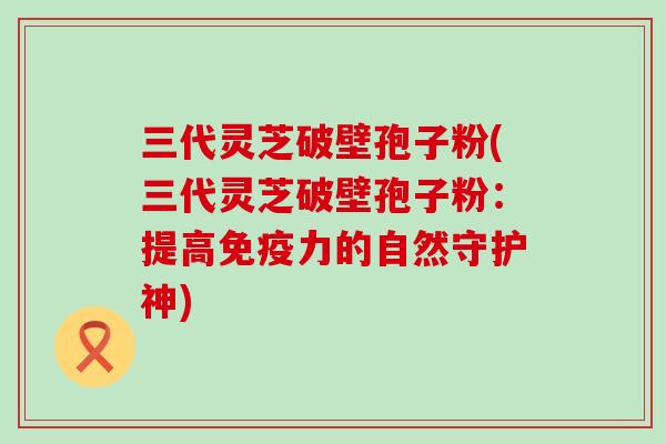 三代灵芝破壁孢子粉(三代灵芝破壁孢子粉：提高免疫力的自然守护神)