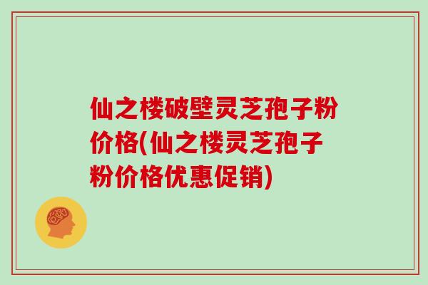 仙之楼破壁灵芝孢子粉价格(仙之楼灵芝孢子粉价格优惠促销)