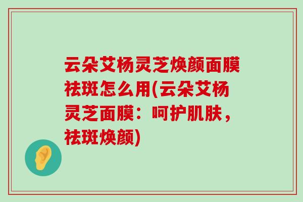 云朵艾杨灵芝焕颜面膜祛斑怎么用(云朵艾杨灵芝面膜：呵护，祛斑焕颜)