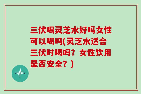 三伏喝灵芝水好吗女性可以喝吗(灵芝水适合三伏时喝吗？女性饮用是否安全？)