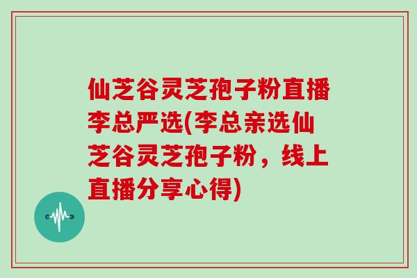 仙芝谷灵芝孢子粉直播李总严选(李总亲选仙芝谷灵芝孢子粉，线上直播分享心得)