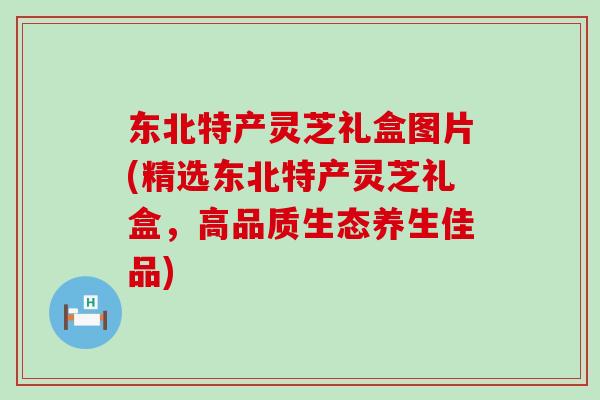 东北特产灵芝礼盒图片(精选东北特产灵芝礼盒，高品质生态养生佳品)