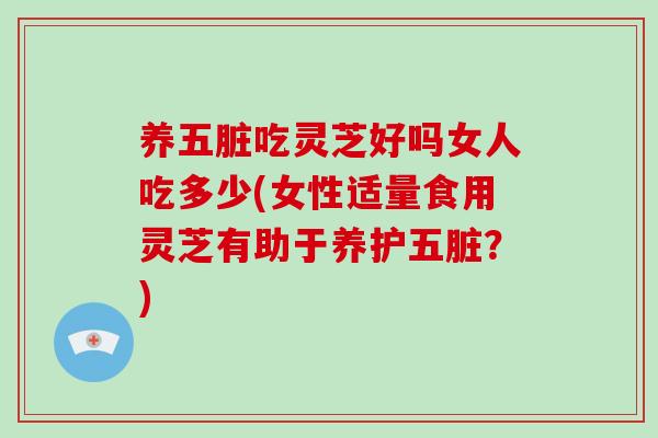 养五脏吃灵芝好吗女人吃多少(女性适量食用灵芝有助于养护五脏？)