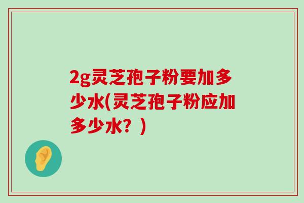 2g灵芝孢子粉要加多少水(灵芝孢子粉应加多少水？)