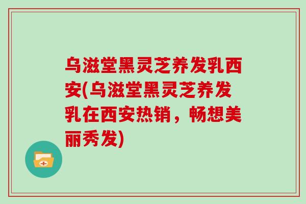 乌滋堂黑灵芝养发乳西安(乌滋堂黑灵芝养发乳在西安热销，畅想美丽秀发)