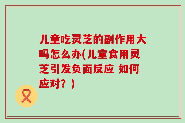 儿童吃灵芝的副作用大吗怎么办(儿童食用灵芝引发负面反应 如何应对？)