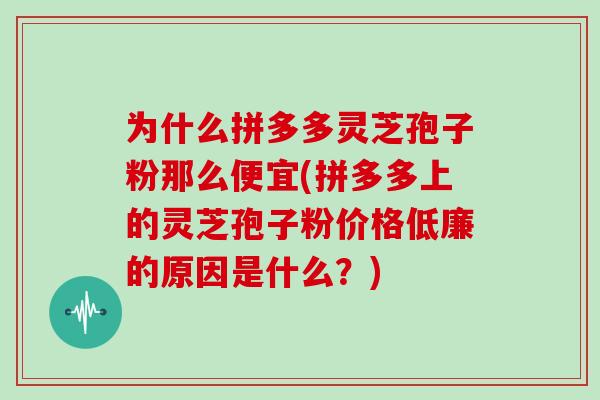 为什么拼多多灵芝孢子粉那么便宜(拼多多上的灵芝孢子粉价格低廉的原因是什么？)