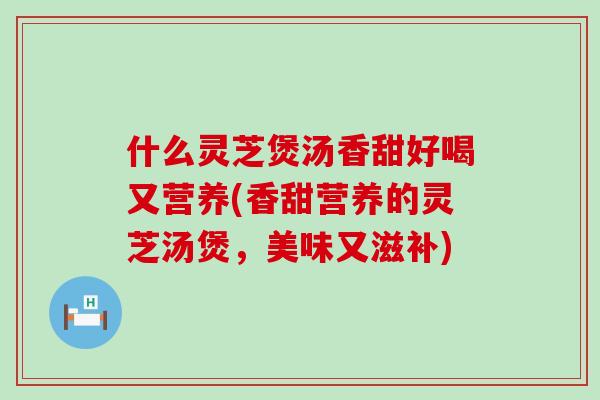 什么灵芝煲汤香甜好喝又营养(香甜营养的灵芝汤煲，美味又滋补)