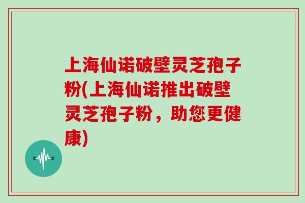 上海仙诺破壁灵芝孢子粉(上海仙诺推出破壁灵芝孢子粉，助您更健康)