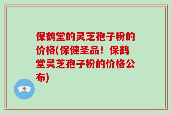 保鹤堂的灵芝孢子粉的价格(保健圣品！保鹤堂灵芝孢子粉的价格公布)