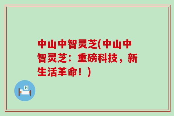 中山中智灵芝(中山中智灵芝：重磅科技，新生活革命！)